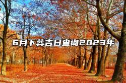 6月下葬吉日查询2023年,6月下葬吉日查询2023年搬家