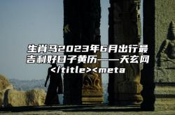 生肖马2023年6月出行最吉利好日子黄历——天玄网,2023年属马几月好命