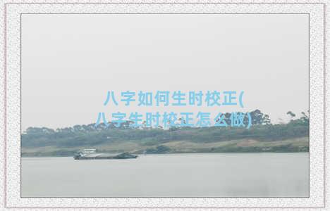 八字如何生时校正(八字生时校正怎么做)