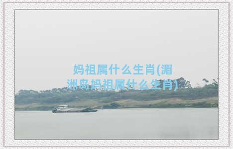 妈祖属什么生肖(湄洲岛妈祖属什么生肖)