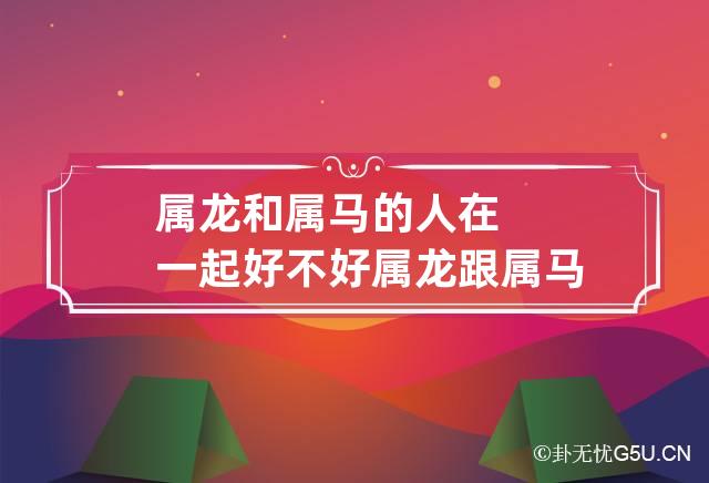 属龙和属马的人在一起好不好 属龙跟属马的合适吗