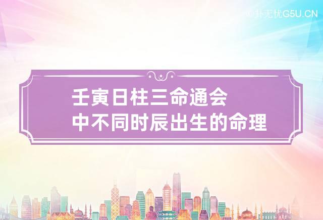 壬寅日柱三命通会中不同时辰出生的命理解析，壬寅日出生什么时辰最好