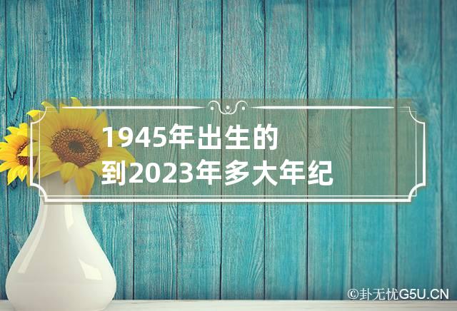 1945年出生的到2023年多大年纪