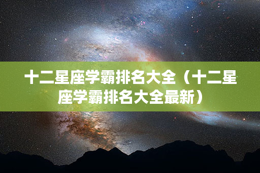 十二星座学霸排名大全（十二星座学霸排名大全最新）