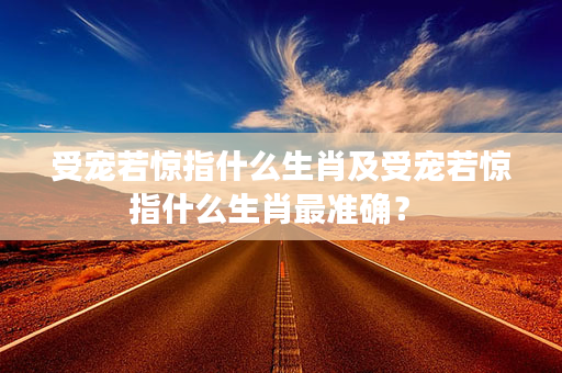 受宠若惊指什么生肖及受宠若惊指什么生肖最准确？ 