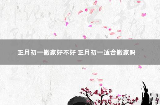 正月初一搬家好不好 正月初一适合搬家吗