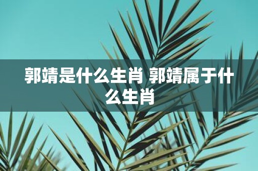 郭靖是什么生肖 郭靖属于什么生肖