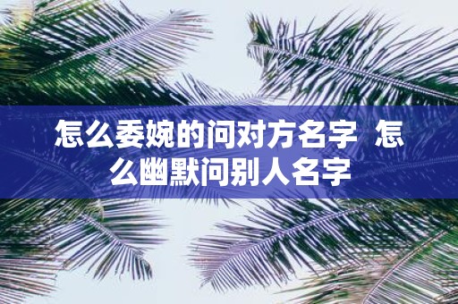 怎么委婉的问对方名字  怎么幽默问别人名字