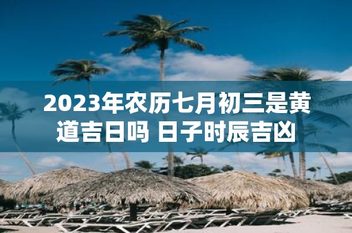 2023年农历七月初三是黄道吉日吗 日子时辰吉凶