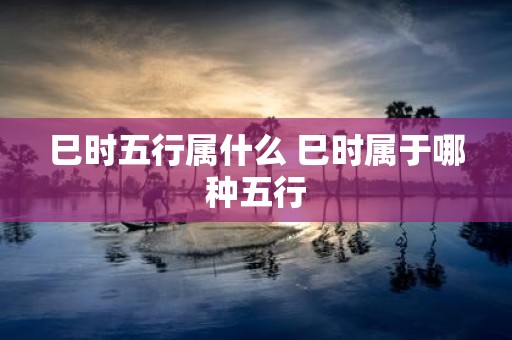 巳时五行属什么 巳时属于哪种五行