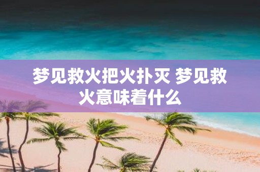 梦见救火把火扑灭 梦见救火意味着什么