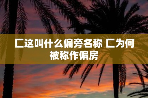 匚这叫什么偏旁名称 匚为何被称作偏房