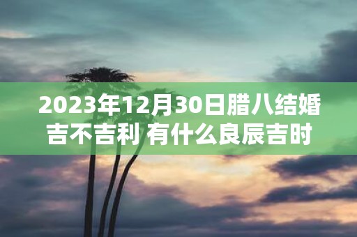 2023年12月30日腊八结婚吉不吉利 有什么良辰吉时