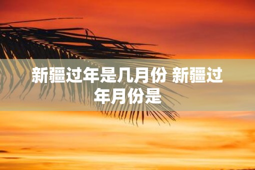 新疆过年是几月份 新疆过年月份是