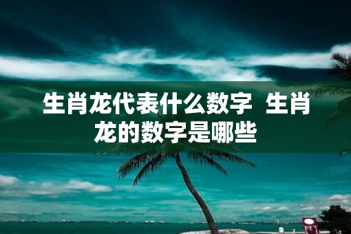 生肖龙代表什么数字  生肖龙的数字是哪些