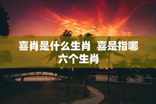 喜肖是什么生肖  喜是指哪六个生肖