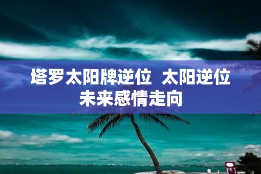 塔罗太阳牌逆位  太阳逆位未来感情走向