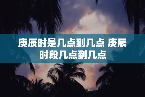 庚辰时是几点到几点 庚辰时段几点到几点