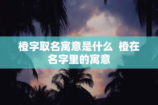 橙字取名寓意是什么  橙在名字里的寓意