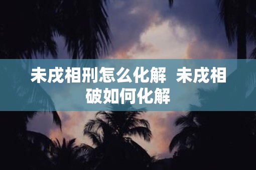 未戌相刑怎么化解  未戌相破如何化解