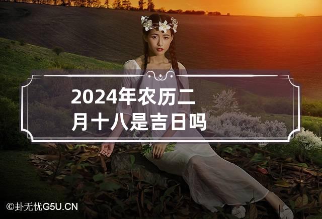 2024年农历二月十八是吉日吗