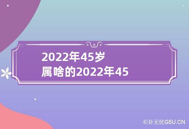 2022年45岁属啥的 2022年45岁属啥的?哪年